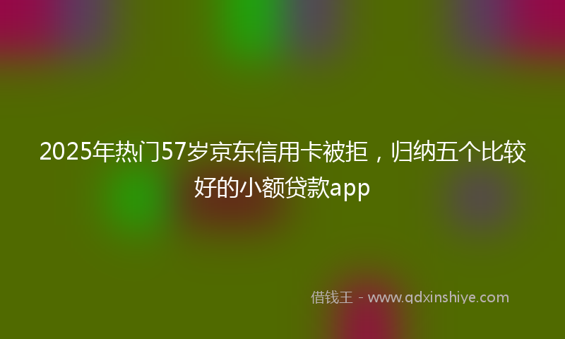 2025年热门57岁京东信用卡被拒，归纳五个比较好的小额贷款app
