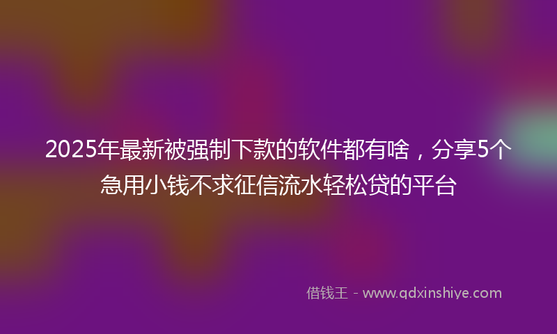 2025年最新被强制下款的软件都有啥，分享5个急用小钱不求征信流水轻松贷的平台