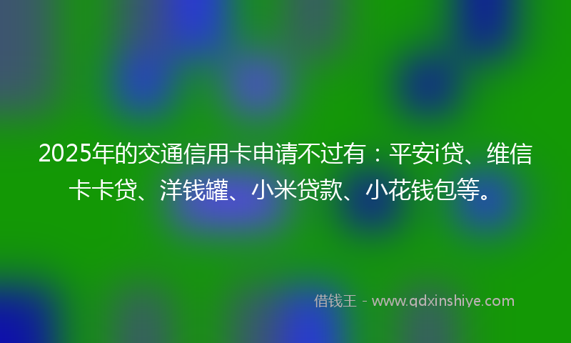2025年的交通信用卡申请不过有：平安i贷、维信卡卡贷、洋钱罐、小米贷款、小花钱包等。