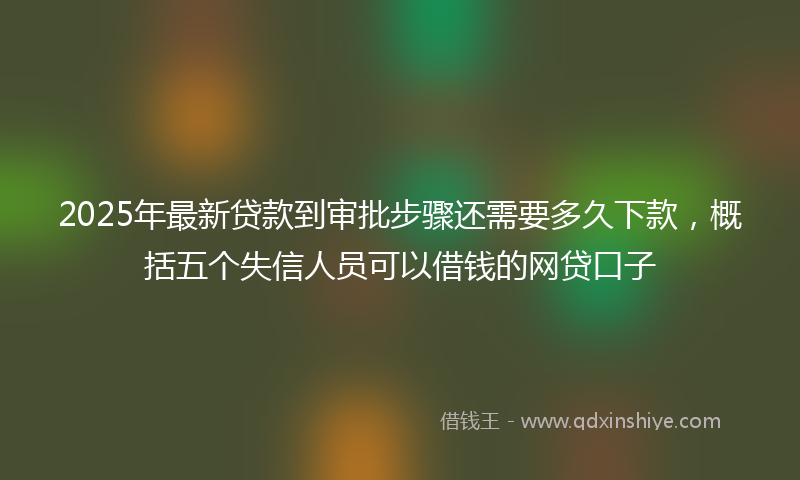 2025年最新贷款到审批步骤还需要多久下款，概括五个失信人员可以借钱的网贷口子