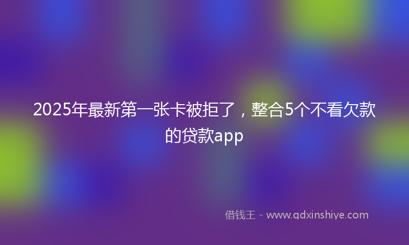2025年最新第一张卡被拒了，整合5个不看欠款的贷款app