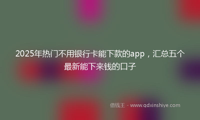 2025年热门不用银行卡能下款的app，汇总五个最新能下来钱的口子