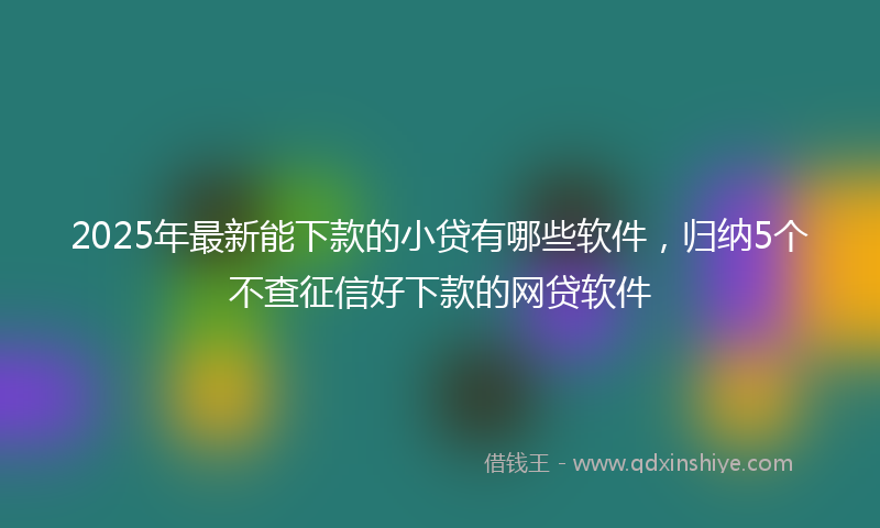 2025年最新能下款的小贷有哪些软件，归纳5个不查征信好下款的网贷软件