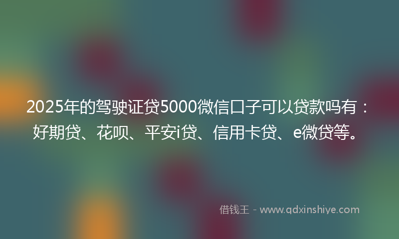 2025年的驾驶证贷5000微信口子可以贷款吗有：好期贷、花呗、平安i贷、信用卡贷、e微贷等。