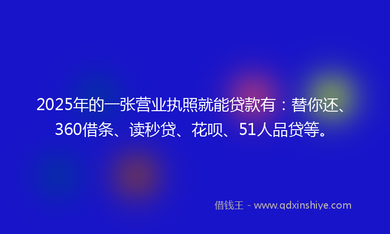 2025年的一张营业执照就能贷款有：替你还、360借条、读秒贷、花呗、51人品贷等。