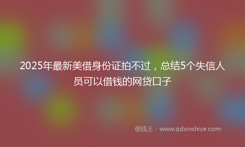 2025年最新美借身份证拍不过，总结5个失信人员可以借钱的网贷口子