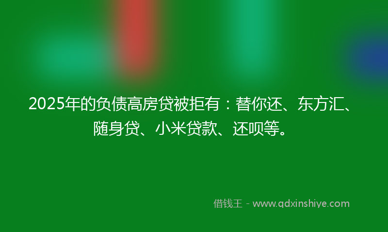 2025年的负债高房贷被拒有：替你还、东方汇、随身贷、小米贷款、还呗等。