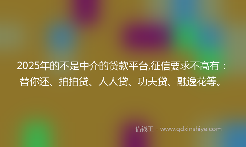 2025年的不是中介的贷款平台,征信要求不高有：替你还、拍拍贷、人人贷、功夫贷、融逸花等。
