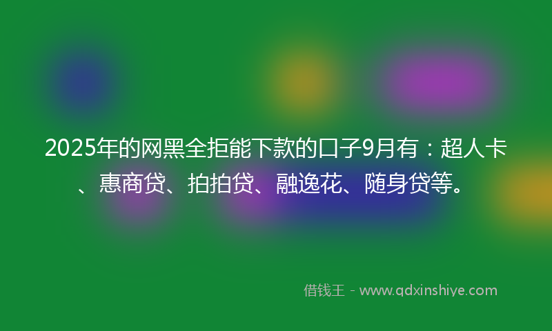 2025年的网黑全拒能下款的口子9月有：超人卡、惠商贷、拍拍贷、融逸花、随身贷等。