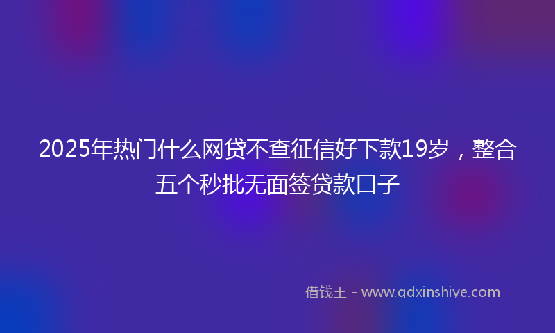 2025年热门什么网贷不查征信好下款19岁，整合五个秒批无面签贷款口子