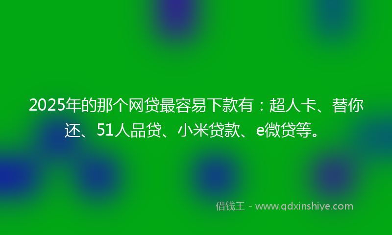 2025年的那个网贷最容易下款有：超人卡、替你还、51人品贷、小米贷款、e微贷等。
