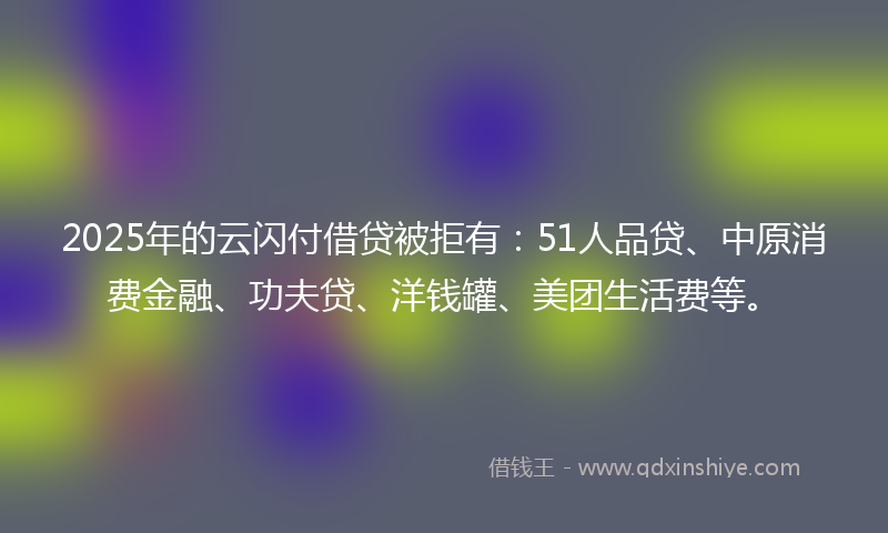 2025年的云闪付借贷被拒有：51人品贷、中原消费金融、功夫贷、洋钱罐、美团生活费等。