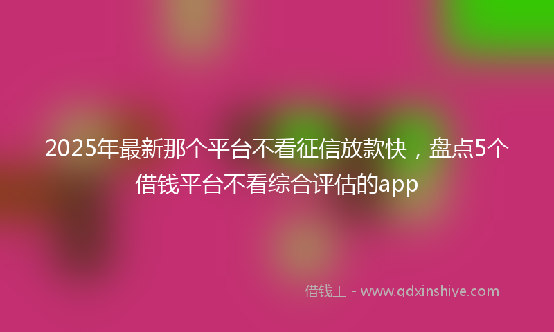 2025年最新那个平台不看征信放款快，盘点5个借钱平台不看综合评估的app