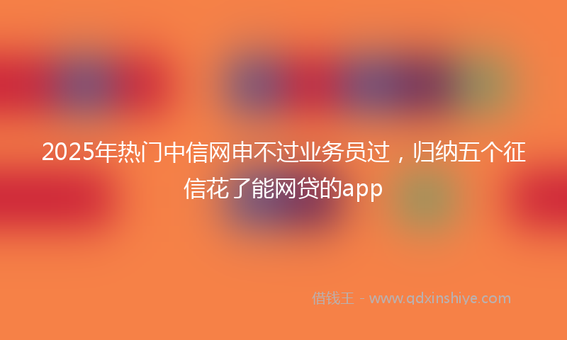 2025年热门中信网申不过业务员过，归纳五个征信花了能网贷的app
