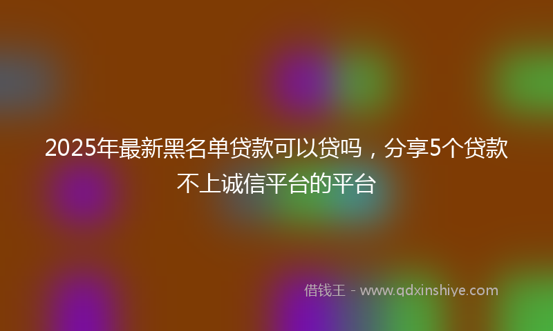 2025年最新黑名单贷款可以贷吗，分享5个贷款不上诚信平台的平台