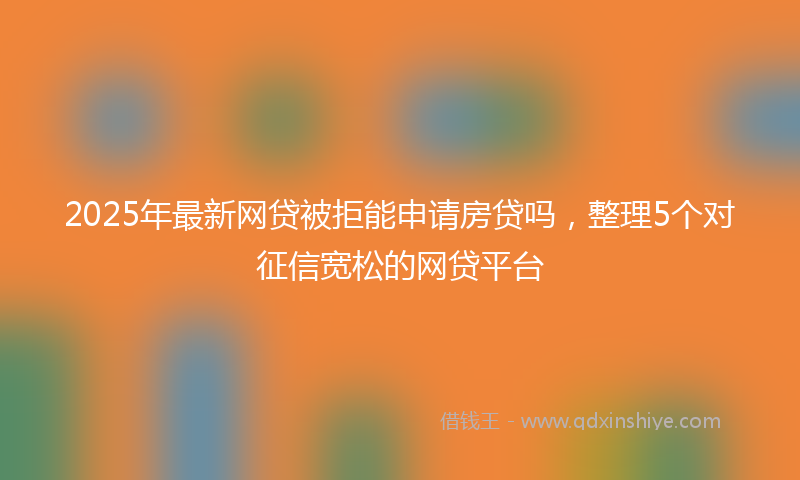 2025年最新网贷被拒能申请房贷吗，整理5个对征信宽松的网贷平台