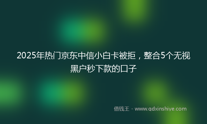 2025年热门京东中信小白卡被拒，整合5个无视黑户秒下款的口子