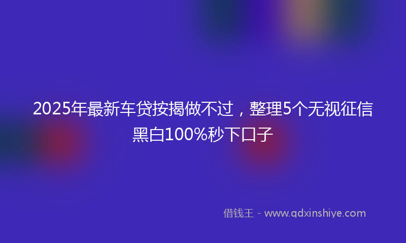 2025年最新车贷按揭做不过，整理5个无视征信黑白100%秒下口子