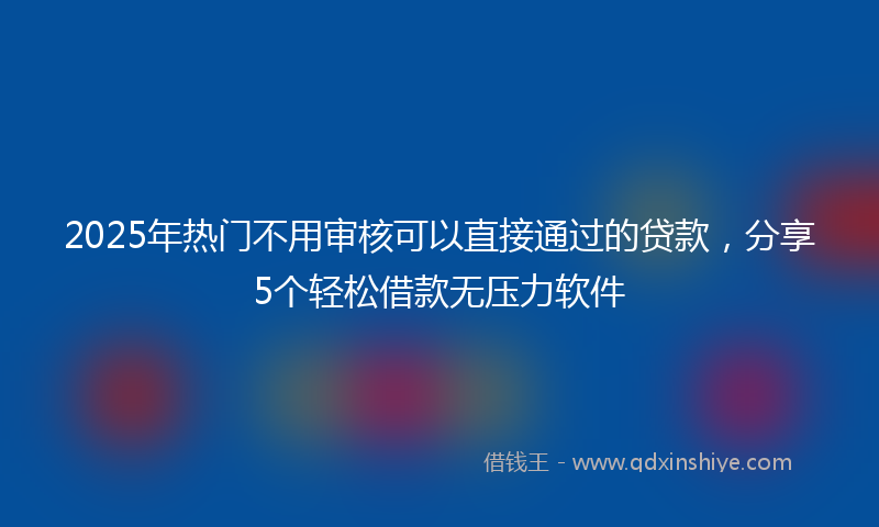 2025年热门不用审核可以直接通过的贷款，分享5个轻松借款无压力软件