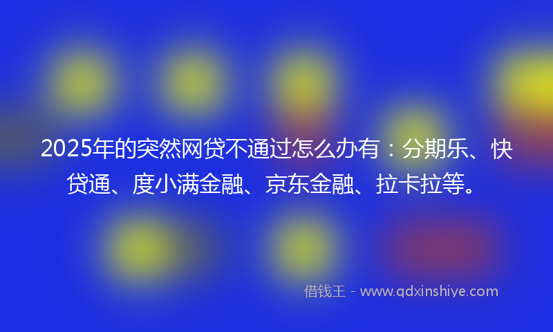 2025年的突然网贷不通过怎么办有：分期乐、快贷通、度小满金融、京东金融、拉卡拉等。