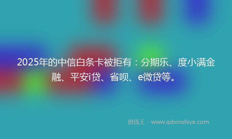 2025年的中信白条卡被拒有：分期乐、度小满金融、平安i贷、省呗、e微贷等。