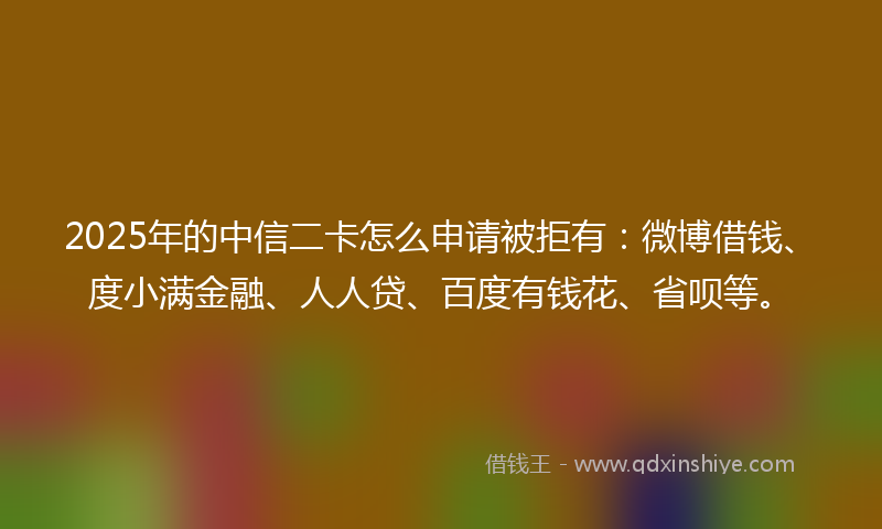 2025年的中信二卡怎么申请被拒有：微博借钱、度小满金融、人人贷、百度有钱花、省呗等。