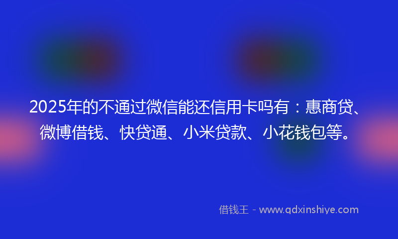 2025年的不通过微信能还信用卡吗有：惠商贷、微博借钱、快贷通、小米贷款、小花钱包等。