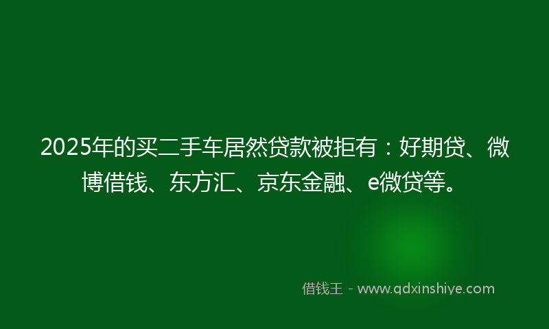 2025年的买二手车居然贷款被拒有：好期贷、微博借钱、东方汇、京东金融、e微贷等。
