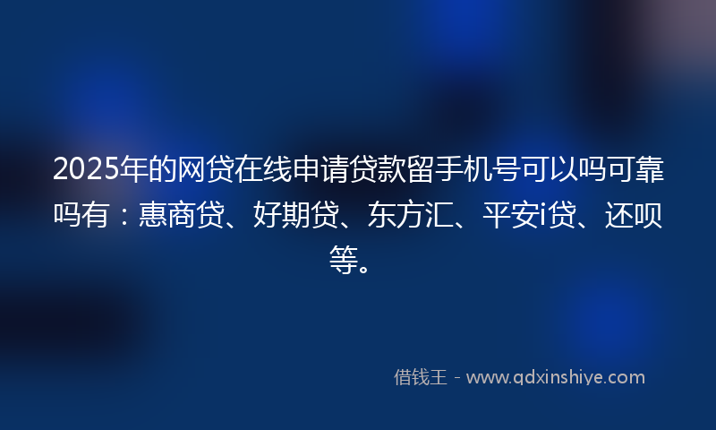 2025年的网贷在线申请贷款留手机号可以吗可靠吗有：惠商贷、好期贷、东方汇、平安i贷、还呗等。