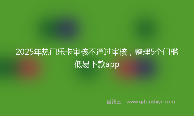 2025年热门乐卡审核不通过审核，整理5个门槛低易下款app