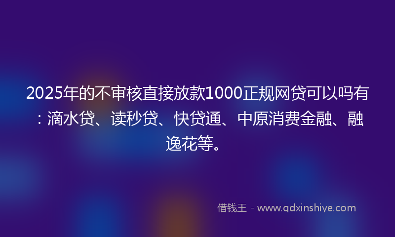 2025年的不审核直接放款1000正规网贷可以吗有：滴水贷、读秒贷、快贷通、中原消费金融、融逸花等。