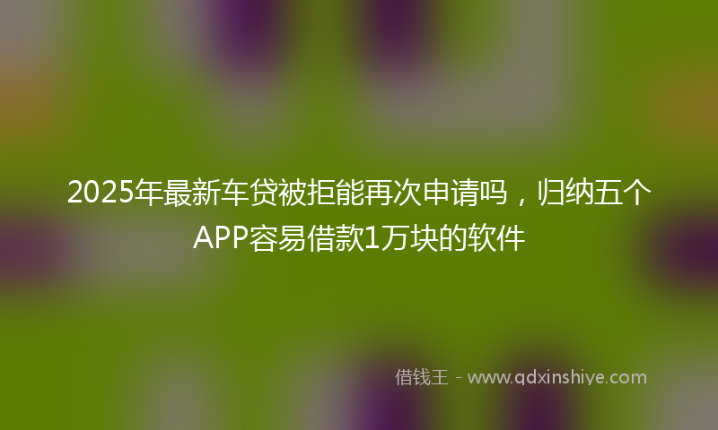 2025年最新车贷被拒能再次申请吗,归纳五个APP容易借款1万块的软件
