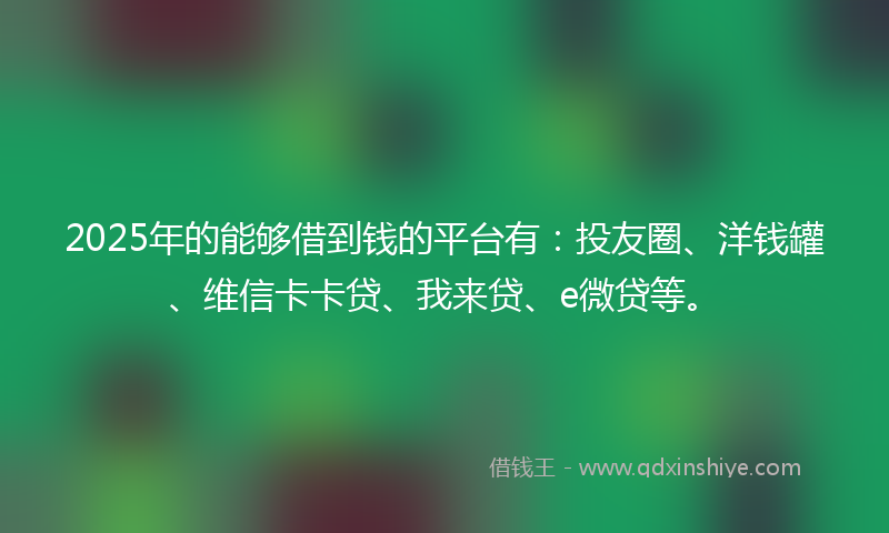 2025年的能够借到钱的平台有：投友圈、洋钱罐、维信卡卡贷、我来贷、e微贷等。