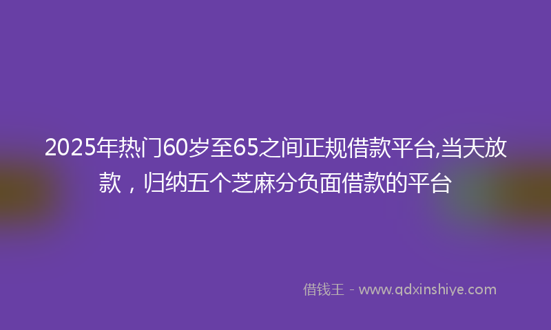 2025年热门60岁至65之间正规借款平台,当天放款，归纳五个芝麻分负面借款的平台