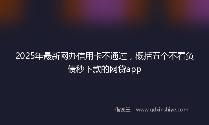2025年最新网办信用卡不通过，概括五个不看负债秒下款的网贷app