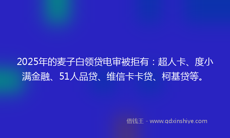 2025年的麦子白领贷电审被拒有：超人卡、度小满金融、51人品贷、维信卡卡贷、柯基贷等。