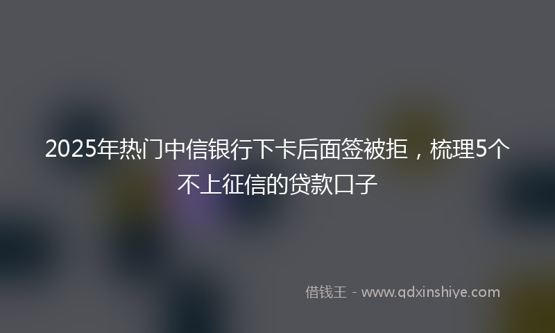 2025年热门中信银行下卡后面签被拒，梳理5个不上征信的贷款口子