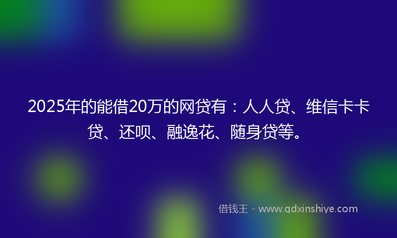 2025年的能借20万的网贷有：人人贷、维信卡卡贷、还呗、融逸花、随身贷等。