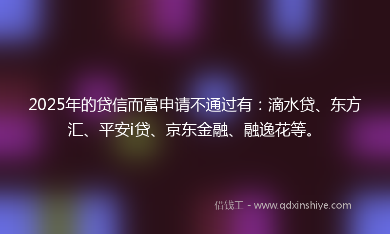 2025年的贷信而富申请不通过有：滴水贷、东方汇、平安i贷、京东金融、融逸花等。