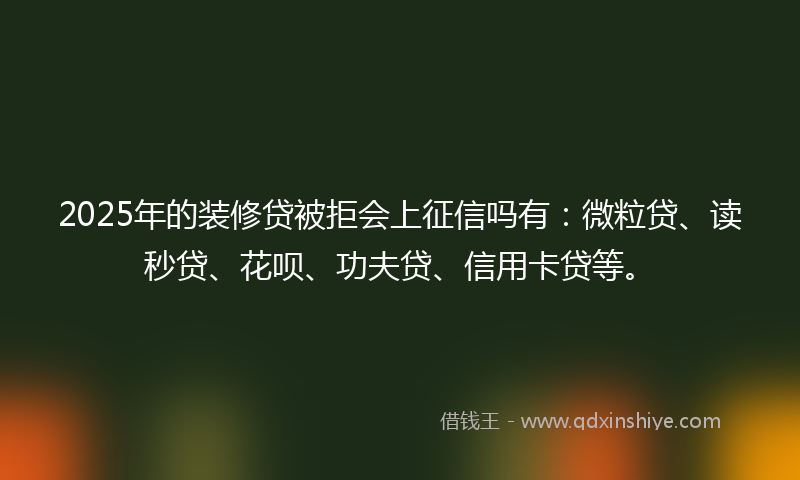 2025年的装修贷被拒会上征信吗有：微粒贷、读秒贷、花呗、功夫贷、信用卡贷等。