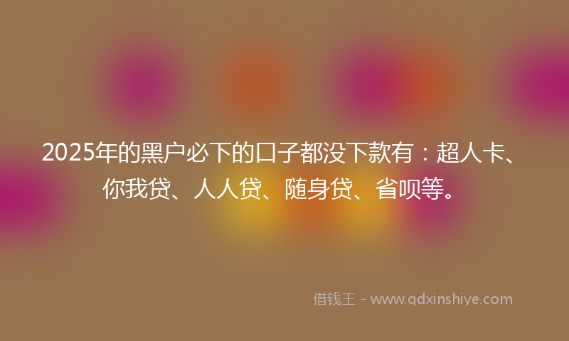 2025年的黑户必下的口子都没下款有：超人卡、你我贷、人人贷、随身贷、省呗等。