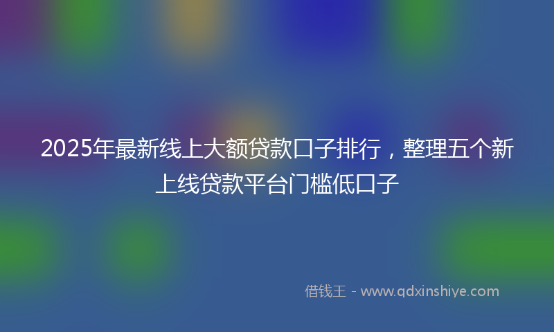 2025年最新线上大额贷款口子排行，整理五个新上线贷款平台门槛低口子