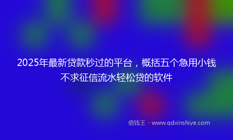 2025年最新贷款秒过的平台，概括五个急用小钱不求征信流水轻松贷的软件