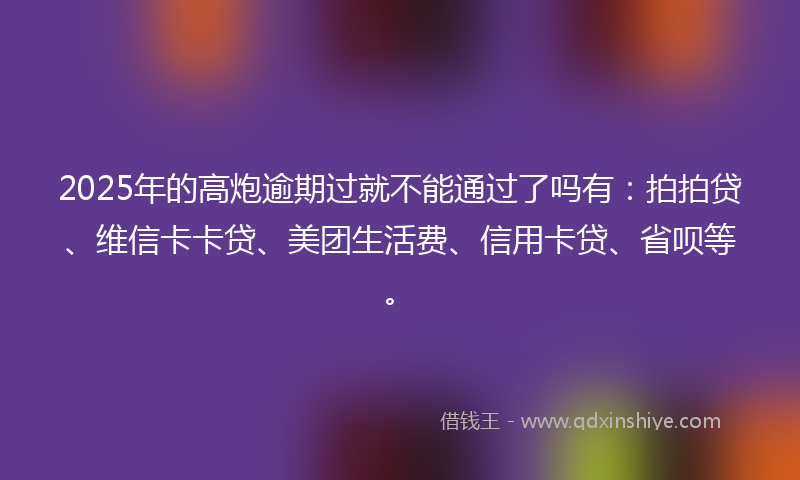 2025年的高炮逾期过就不能通过了吗有：拍拍贷、维信卡卡贷、美团生活费、信用卡贷、省呗等。