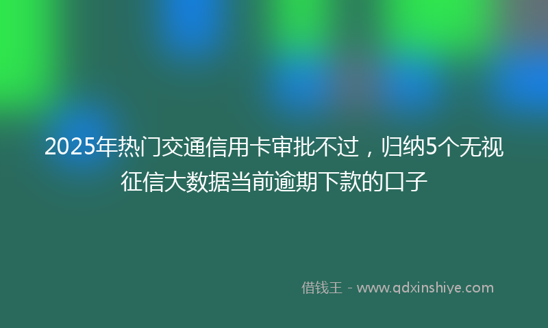 2025年热门交通信用卡审批不过，归纳5个无视征信大数据当前逾期下款的口子