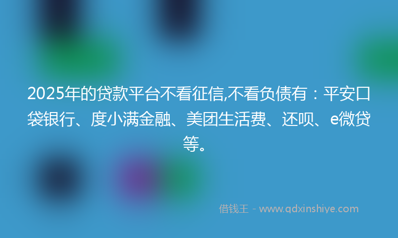 2025年的贷款平台不看征信,不看负债有：平安口袋银行、度小满金融、美团生活费、还呗、e微贷等。