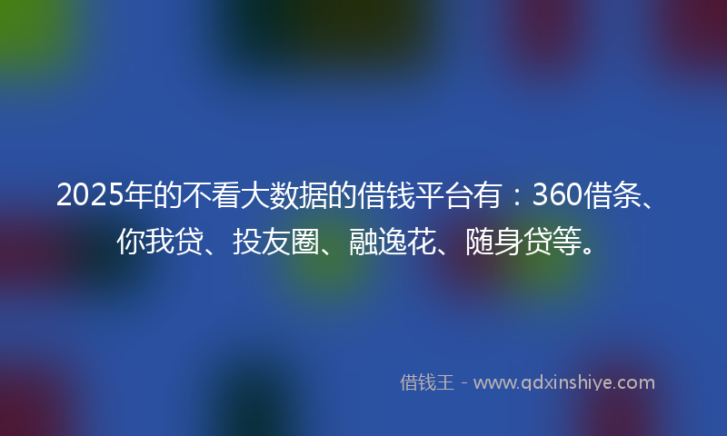 2025年的不看大数据的借钱平台有：360借条、你我贷、投友圈、融逸花、随身贷等。