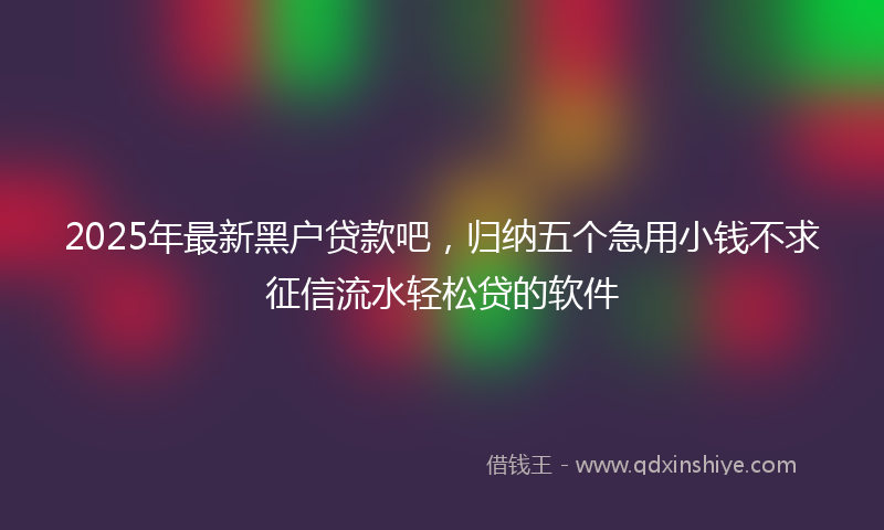 2025年最新黑户贷款吧，归纳五个急用小钱不求征信流水轻松贷的软件