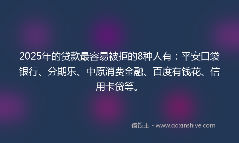2025年的贷款最容易被拒的8种人有：平安口袋银行、分期乐、中原消费金融、百度有钱花、信用卡贷等。