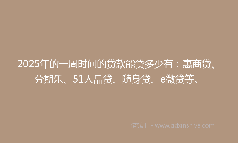 2025年的一周时间的贷款能贷多少有：惠商贷、分期乐、51人品贷、随身贷、e微贷等。